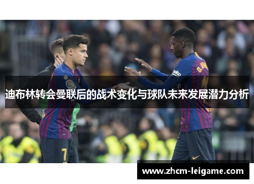 迪布林转会曼联后的战术变化与球队未来发展潜力分析 迪布林转会曼联后的战术变化与球队未来发展潜力分析