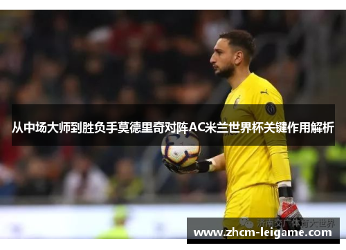 从中场大师到胜负手莫德里奇对阵AC米兰世界杯关键作用解析 从中场大师到胜负手莫德里奇对阵AC米兰世界杯关键作用解析