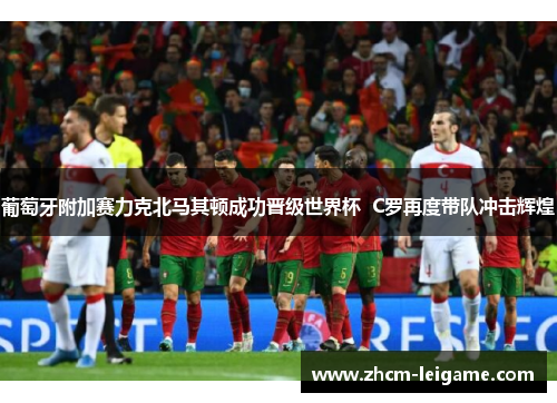 葡萄牙附加赛力克北马其顿成功晋级世界杯  C罗再度带队冲击辉煌
