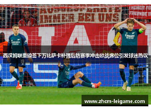 西汉姆联重磅签下万比萨卡补强后防赛季冲击欧战席位引发球迷热议